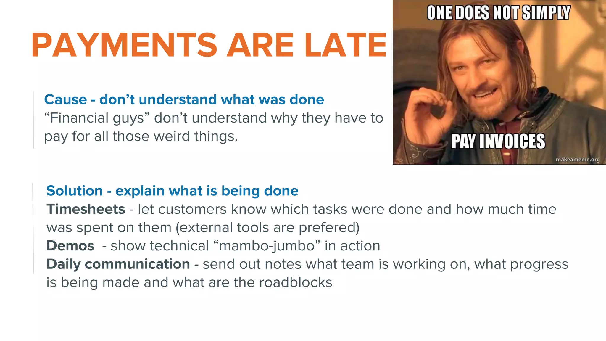 Solution - explain what is being done
Timesheets - let customers know which tasks were done and how much time
was spent on them (external tools are prefered)
Demos - show technical “mambo-jumbo” in action
Daily communication - send out notes what team is working on, what progress
is being made and what are the roadblocks
PAYMENTS ARE LATE
Cause - don’t understand what was done
“Financial guys” don’t understand why they have to
pay for all those weird things.
 