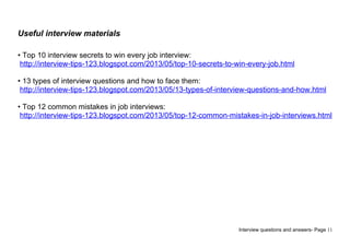 Useful interview materials
• Top 10 interview secrets to win every job interview:
http://interview-tips-123.blogspot.com/2013/05/top-10-secrets-to-win-every-job.html
• 13 types of interview questions and how to face them:
http://interview-tips-123.blogspot.com/2013/05/13-types-of-interview-questions-and-how.html
• Top 12 common mistakes in job interviews:
http://interview-tips-123.blogspot.com/2013/05/top-12-common-mistakes-in-job-interviews.html
Interview questions and answers- Page 11
 