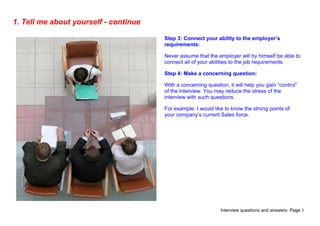 Interview questions and answers- Page 3
1. Tell me about yourself - continue
Step 3: Connect your ability to the employer’s
requirements:
Never assume that the employer will by himself be able to
connect all of your abilities to the job requirements.
Step 4: Make a concerning question:
With a concerning question, it will help you gain “control”
of the interview. You may reduce the stress of the
interview with such questions.
For example: I would like to know the strong points of
your company’s current Sales force.
 