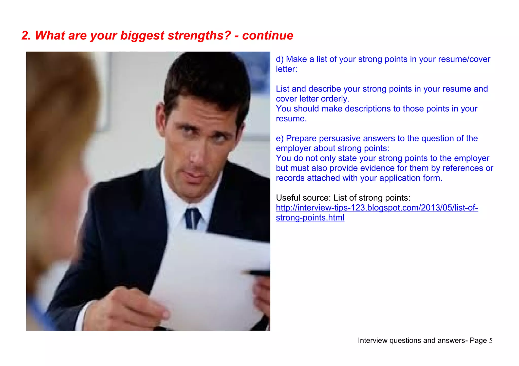 Interview questions and answers- Page 5
2. What are your biggest strengths? - continue
d) Make a list of your strong points in your resume/cover
letter:
List and describe your strong points in your resume and
cover letter orderly.
You should make descriptions to those points in your
resume.
e) Prepare persuasive answers to the question of the
employer about strong points:
You do not only state your strong points to the employer
but must also provide evidence for them by references or
records attached with your application form.
Useful source: List of strong points:
http://interview-tips-123.blogspot.com/2013/05/list-of-
strong-points.html
 