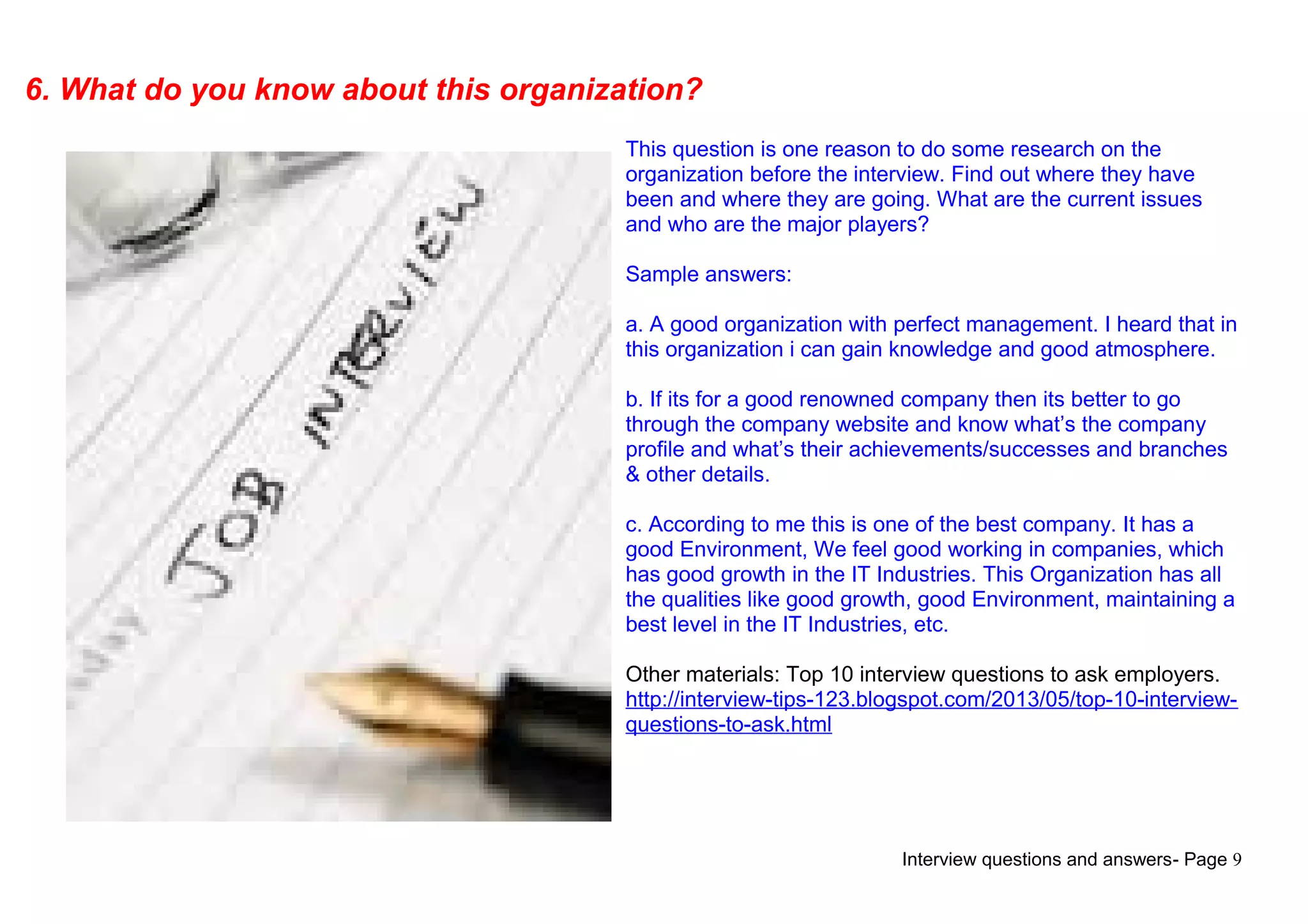 Interview questions and answers- Page 9
6. What do you know about this organization?
This question is one reason to do some research on the
organization before the interview. Find out where they have
been and where they are going. What are the current issues
and who are the major players?
Sample answers:
a. A good organization with perfect management. I heard that in
this organization i can gain knowledge and good atmosphere.
b. If its for a good renowned company then its better to go
through the company website and know what’s the company
profile and what’s their achievements/successes and branches
& other details.
c. According to me this is one of the best company. It has a
good Environment, We feel good working in companies, which
has good growth in the IT Industries. This Organization has all
the qualities like good growth, good Environment, maintaining a
best level in the IT Industries, etc.
Other materials: Top 10 interview questions to ask employers.
http://interview-tips-123.blogspot.com/2013/05/top-10-interview-
questions-to-ask.html
 