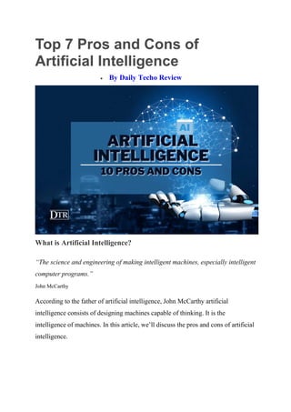 Top 7 Pros and Cons of
Artificial Intelligence
 By Daily Techo Review
What is Artificial Intelligence?
“The science and engineering of making intelligent machines, especially intelligent
computer programs.”
John McCarthy
According to the father of artificial intelligence, John McCarthy artificial
intelligence consists of designing machines capable of thinking. It is the
intelligence of machines. In this article, we’ll discuss the pros and cons of artificial
intelligence.
 