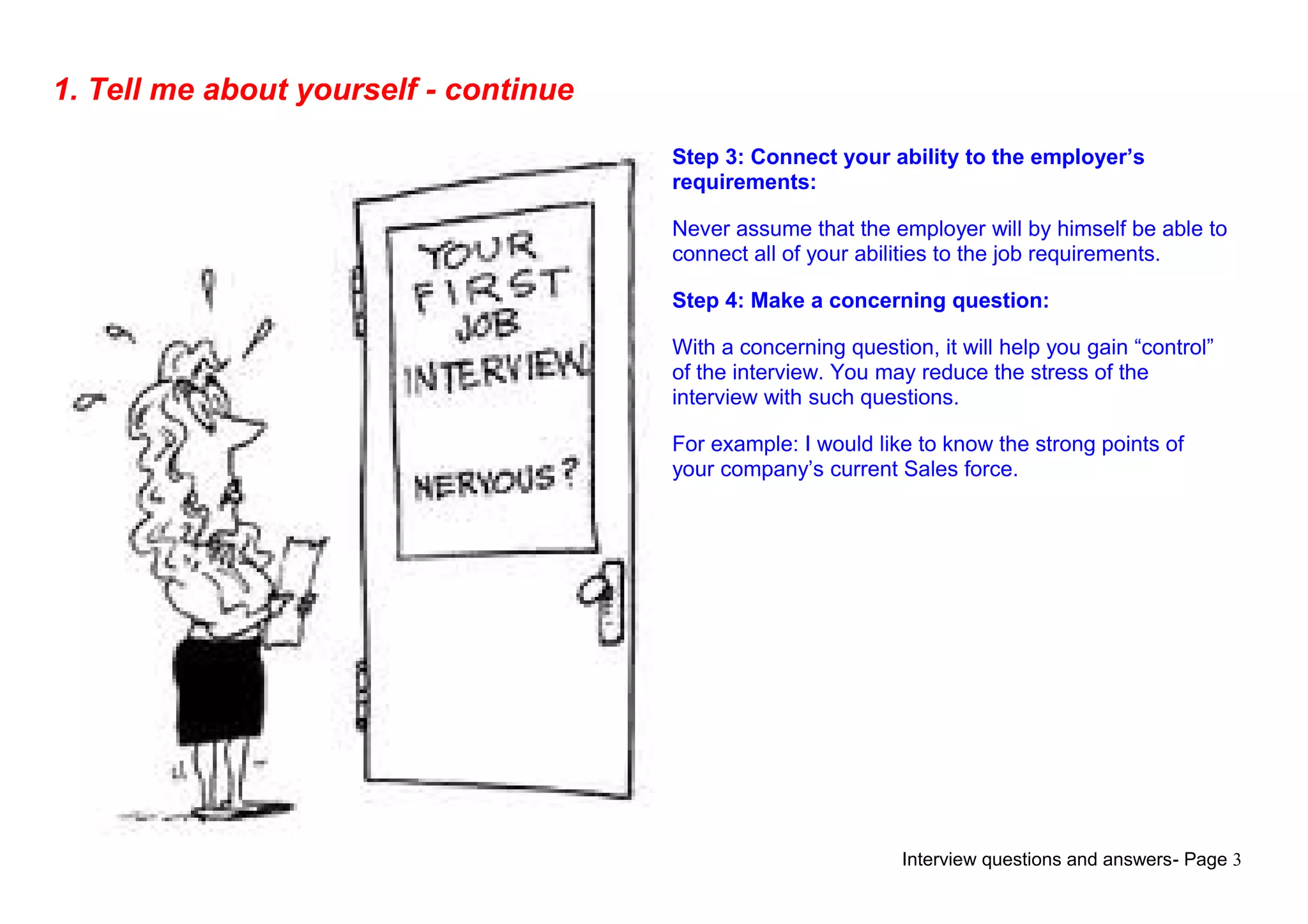 Interview questions and answers- Page 3
1. Tell me about yourself - continue
Step 3: Connect your ability to the employer’s
requirements:
Never assume that the employer will by himself be able to
connect all of your abilities to the job requirements.
Step 4: Make a concerning question:
With a concerning question, it will help you gain “control”
of the interview. You may reduce the stress of the
interview with such questions.
For example: I would like to know the strong points of
your company’s current Sales force.
 