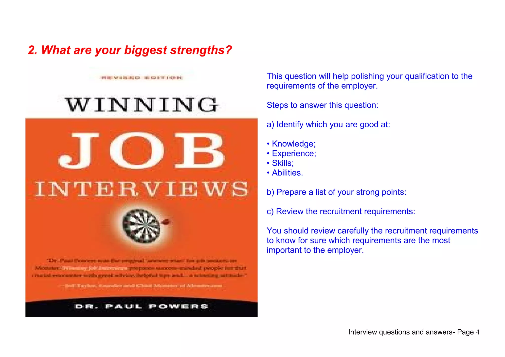 Interview questions and answers- Page 4
2. What are your biggest strengths?
This question will help polishing your qualification to the
requirements of the employer.
Steps to answer this question:
a) Identify which you are good at:
• Knowledge;
• Experience;
• Skills;
• Abilities.
b) Prepare a list of your strong points:
c) Review the recruitment requirements:
You should review carefully the recruitment requirements
to know for sure which requirements are the most
important to the employer.
 