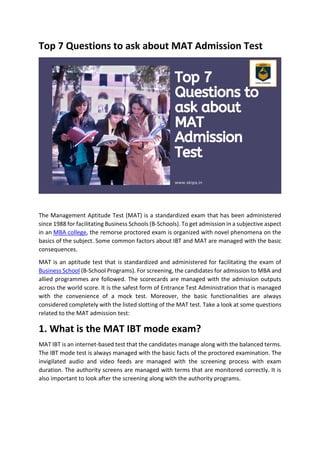 Top 7 Questions to ask about MAT Admission Test
The Management Aptitude Test (MAT) is a standardized exam that has been administered
since 1988 for facilitating Business Schools (B-Schools). To get admission in a subjective aspect
in an MBA college, the remorse proctored exam is organized with novel phenomena on the
basics of the subject. Some common factors about IBT and MAT are managed with the basic
consequences.
MAT is an aptitude test that is standardized and administered for facilitating the exam of
Business School (B-School Programs). For screening, the candidates for admission to MBA and
allied programmes are followed. The scorecards are managed with the admission outputs
across the world score. It is the safest form of Entrance Test Administration that is managed
with the convenience of a mock test. Moreover, the basic functionalities are always
considered completely with the listed slotting of the MAT test. Take a look at some questions
related to the MAT admission test:
1. What is the MAT IBT mode exam?
MAT IBT is an internet-based test that the candidates manage along with the balanced terms.
The IBT mode test is always managed with the basic facts of the proctored examination. The
invigilated audio and video feeds are managed with the screening process with exam
duration. The authority screens are managed with terms that are monitored correctly. It is
also important to look after the screening along with the authority programs.
 