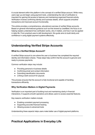 A crucial element within this platform is the concept of a verified Stripe account. While many
users sign up and begin using payment tools, understanding the role of verification is
important for gaining full access to features and maintaining organized financial activity.
Verification involves confirming identity and business details, which supports smoother
transactions and improved account functionality.
This article provides a comprehensive, educational overview of verified Stripe accounts.
Based on general informational guidance such as that shared by UsaitBest, the focus is on
helping readers understand how verification works, why it matters, and how it can be applied
in daily life. From practical uses to skill development, this guide aims to build clarity and
confidence in using digital payment systems effectively.
Understanding Verified Stripe Accounts
What Is a Verified Stripe Account?
A verified Stripe account is one where the user or business has completed the required
identity and information checks. These steps help confirm that the account is genuine and
ready to process payments.
Common verification steps may include:
●​ Providing personal or business details
●​ Confirming email and contact information
●​ Submitting identification documents
●​ Linking a bank account for payouts
This process ensures that the account is fully functional and capable of handling
transactions efficiently.
Why Verification Matters in Digital Payments
Verification is an important part of building trust and maintaining clarity in financial
interactions. It supports smooth operations and allows users to access essential features.
Key reasons verification matters include:
●​ Enabling consistent payment processing
●​ Supporting accurate financial tracking
●​ Allowing access to advanced tools
Understanding these aspects helps users make better use of digital payment platforms.
Practical Applications in Everyday Life
 