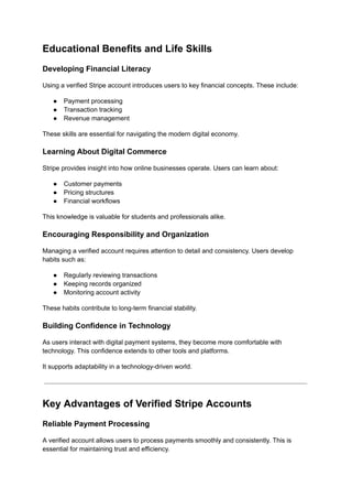 Educational Benefits and Life Skills
Developing Financial Literacy
Using a verified Stripe account introduces users to key financial concepts. These include:
●​ Payment processing
●​ Transaction tracking
●​ Revenue management
These skills are essential for navigating the modern digital economy.
Learning About Digital Commerce
Stripe provides insight into how online businesses operate. Users can learn about:
●​ Customer payments
●​ Pricing structures
●​ Financial workflows
This knowledge is valuable for students and professionals alike.
Encouraging Responsibility and Organization
Managing a verified account requires attention to detail and consistency. Users develop
habits such as:
●​ Regularly reviewing transactions
●​ Keeping records organized
●​ Monitoring account activity
These habits contribute to long-term financial stability.
Building Confidence in Technology
As users interact with digital payment systems, they become more comfortable with
technology. This confidence extends to other tools and platforms.
It supports adaptability in a technology-driven world.
Key Advantages of Verified Stripe Accounts
Reliable Payment Processing
A verified account allows users to process payments smoothly and consistently. This is
essential for maintaining trust and efficiency.
 