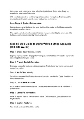 Liam runs a small e-commerce store selling handmade items. Before using Stripe, he
struggled to keep track of payments.
With a verified account, he could manage all transactions in one place. This improved his
organization and made it easier to review his business performance.
Case Study 4: Student Entrepreneur
Sophia started a small digital service while studying. She used a verified Stripe account to
accept payments from clients.
This experience helped her learn about financial management and digital commerce, skills
that supported her academic and professional growth.
Step-by-Step Guide to Using Verified Stripe Accounts
(400–600 Words)
Step 1: Create Your Stripe Account
Begin by signing up on the Stripe platform using your email address. Choose the appropriate
account type based on your needs.
Step 2: Provide Basic Information
Enter your personal or business details as required. This includes your name, address, and
contact information.
Step 3: Verify Your Identity
Submit the necessary identification documents to confirm your identity. Follow the platform’s
instructions carefully.
Step 4: Link a Bank Account
Add a bank account to receive payouts. This step ensures that funds can be transferred to
you efficiently.
Step 5: Complete Verification
Finish all required steps to achieve verified status. Once completed, your account will be
fully functional.
Step 6: Explore Features
Take time to understand how Stripe works:
 