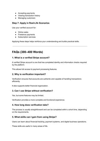 ●​ Accepting payments
●​ Viewing transaction history
●​ Managing customers
Step 7: Apply in Real-Life Scenarios
Use your verified account for:
●​ Online sales
●​ Freelance payments
●​ Subscription services
Applying these steps helps reinforce your understanding and builds practical skills.
FAQs (300–400 Words)
1. What is a verified Stripe account?
A verified Stripe account is one that has completed identity and information checks required
by the platform.
This allows full access to payment processing features.
2. Why is verification important?
Verification ensures that accounts are authentic and capable of handling transactions
efficiently.
It also supports better financial organization.
3. Can I use Stripe without verification?
Yes, but some features may be limited.
Verification provides a more complete and functional experience.
4. How long does verification take?
The process is usually straightforward and can be completed within a short time, depending
on the requirements.
5. What skills can I gain from using Stripe?
Users can learn about financial tracking, payment systems, and digital business operations.
These skills are useful in many areas of life.
 