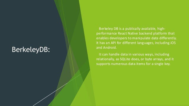 BerkeleyDB: Berkeley DB is a publically available, high- performance React Native backend platform that enables developers to manipulate data differently. It has an API for different languages, including iOS and Android. It can handle data in various ways, including relationally, as SQLite does, or byte arrays, and it supports numerous data items for a single key. 
