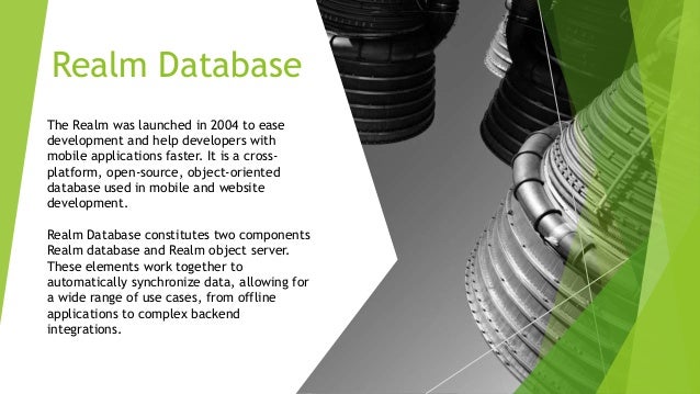 Realm Database The Realm was launched in 2004 to ease development and help developers with mobile applications faster. It is a cross- platform, open-source, object-oriented database used in mobile and website development. Realm Database constitutes two components Realm database and Realm object server. These elements work together to automatically synchronize data, allowing for a wide range of use cases, from offline applications to complex backend integrations. 