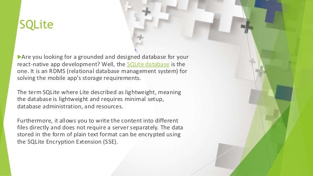 SQLite Are you looking for a grounded and designed database for your react-native app development? Well, the SQLite database is the one. It is an RDMS (relational database management system) for solving the mobile app's storage requirements. The term SQLite where Lite described as lightweight, meaning the database is lightweight and requires minimal setup, database administration, and resources. Furthermore, it allows you to write the content into different files directly and does not require a server separately. The data stored in the form of plain text format can be encrypted using the SQLite Encryption Extension (SSE). 