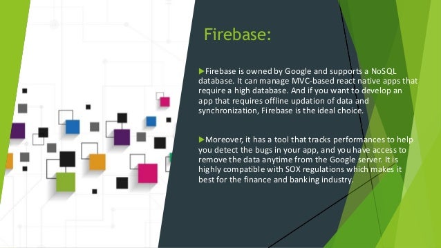 Firebase: Firebase is owned by Google and supports a NoSQL database. It can manage MVC-based react native apps that require a high database. And if you want to develop an app that requires offline updation of data and synchronization, Firebase is the ideal choice. Moreover, it has a tool that tracks performances to help you detect the bugs in your app, and you have access to remove the data anytime from the Google server. It is highly compatible with SOX regulations which makes it best for the finance and banking industry. 