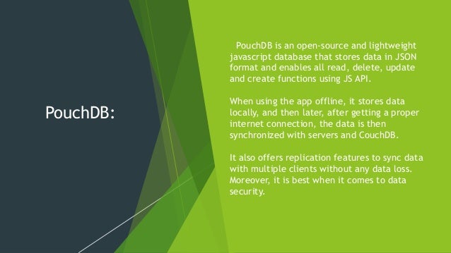 PouchDB: PouchDB is an open-source and lightweight javascript database that stores data in JSON format and enables all read, delete, update and create functions using JS API. When using the app offline, it stores data locally, and then later, after getting a proper internet connection, the data is then synchronized with servers and CouchDB. It also offers replication features to sync data with multiple clients without any data loss. Moreover, it is best when it comes to data security. 