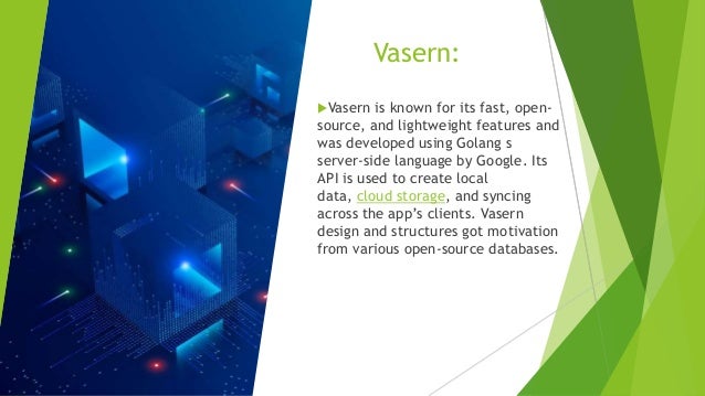 Vasern: Vasern is known for its fast, open- source, and lightweight features and was developed using Golang s server-side language by Google. Its API is used to create local data, cloud storage, and syncing across the app’s clients. Vasern design and structures got motivation from various open-source databases. 