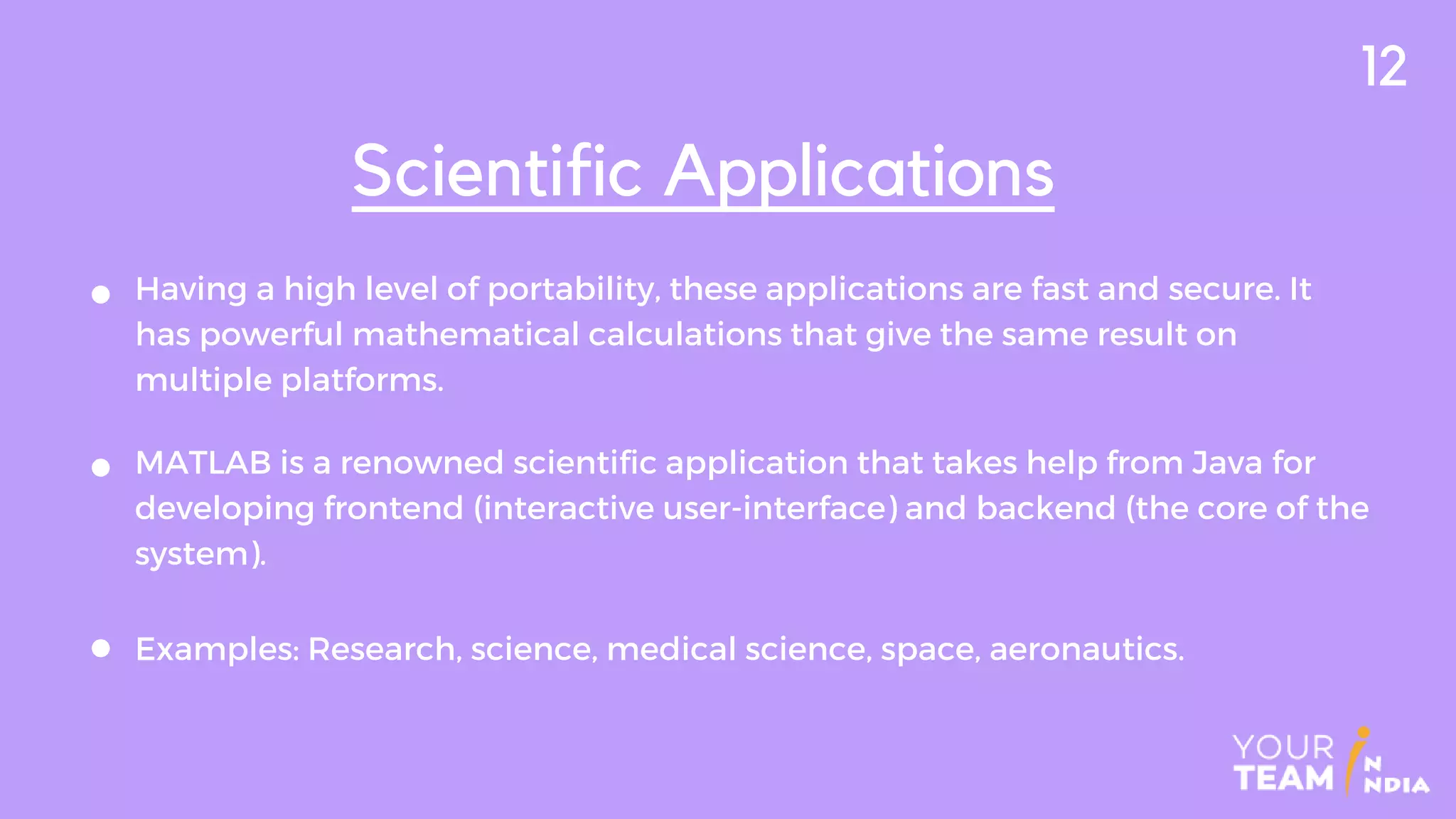 Having a high level of portability, these applications are fast and secure. It
has powerful mathematical calculations that give the same result on
multiple platforms.
Scientific Applications
MATLAB is a renowned scientific application that takes help from Java for
developing frontend (interactive user-interface) and backend (the core of the
system).
Examples: Research, science, medical science, space, aeronautics.
12
 