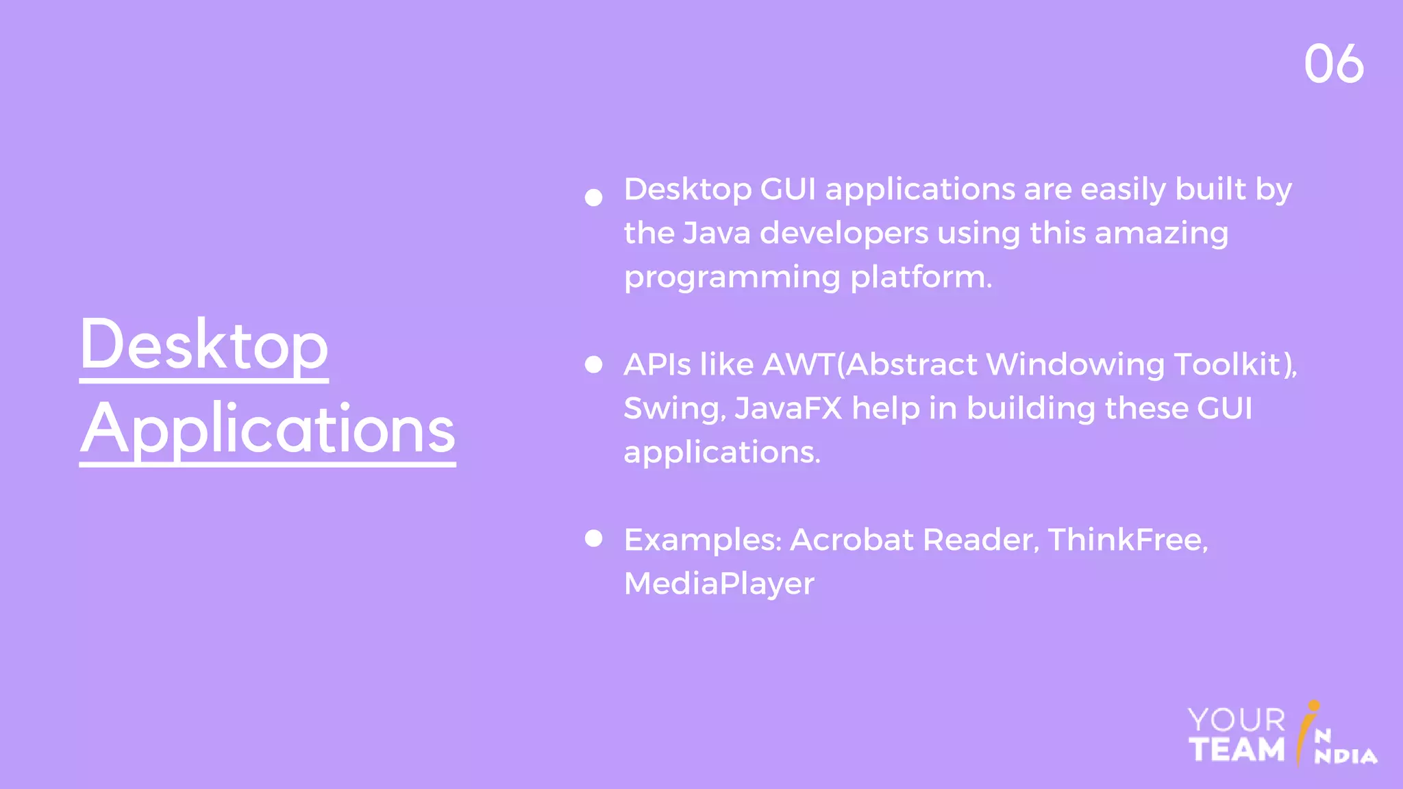 Desktop
Applications
06
Desktop GUI applications are easily built by
the Java developers using this amazing
programming platform.
APIs like AWT(Abstract Windowing Toolkit),
Swing, JavaFX help in building these GUI
applications.
Examples: Acrobat Reader, ThinkFree,
MediaPlayer
 
