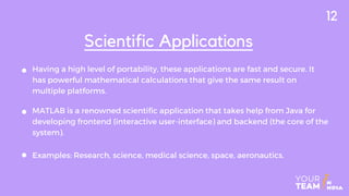 Having a high level of portability, these applications are fast and secure. It
has powerful mathematical calculations that give the same result on
multiple platforms.
Scientific Applications
MATLAB is a renowned scientific application that takes help from Java for
developing frontend (interactive user-interface) and backend (the core of the
system).
Examples: Research, science, medical science, space, aeronautics.
12
 