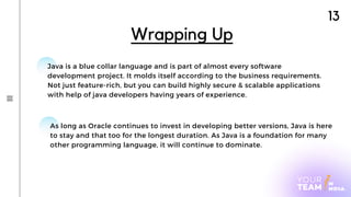 13
Java is a blue collar language and is part of almost every software
development project. It molds itself according to the business requirements.
Not just feature-rich, but you can build highly secure & scalable applications
with help of java developers having years of experience.
Wrapping Up
As long as Oracle continues to invest in developing better versions, Java is here
to stay and that too for the longest duration. As Java is a foundation for many
other programming language, it will continue to dominate.
 