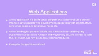 A web application is a client-server program that is delivered via a browser
interface. Java supports web-development applications with servlets, struts,
Java server pages, and Java Server Faces, etc.
Web Applications
One of the biggest perks for which Java is known is its scalability. Big
eCommerce websites like Amazon and Wayfair rely on Java in order to scale
their site whenever new products are being introduced.
Examples: Google Slides & Gmail
08
 