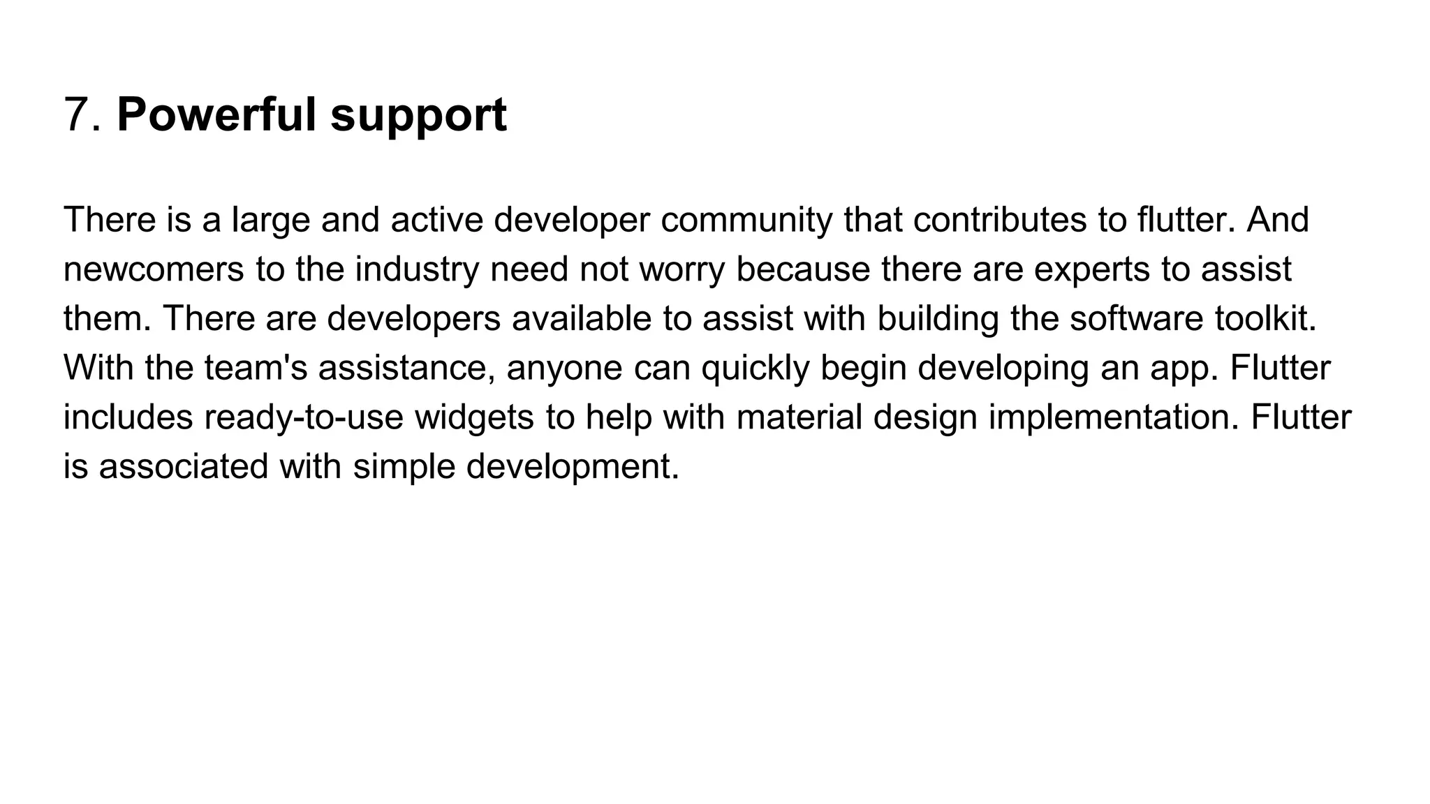7. Powerful support
There is a large and active developer community that contributes to flutter. And
newcomers to the industry need not worry because there are experts to assist
them. There are developers available to assist with building the software toolkit.
With the team's assistance, anyone can quickly begin developing an app. Flutter
includes ready-to-use widgets to help with material design implementation. Flutter
is associated with simple development.
 