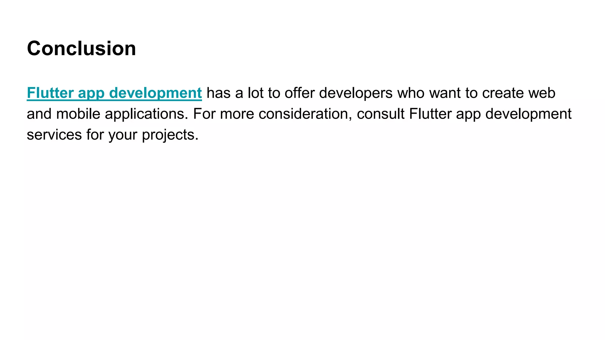 Conclusion
Flutter app development has a lot to offer developers who want to create web
and mobile applications. For more consideration, consult Flutter app development
services for your projects.
 