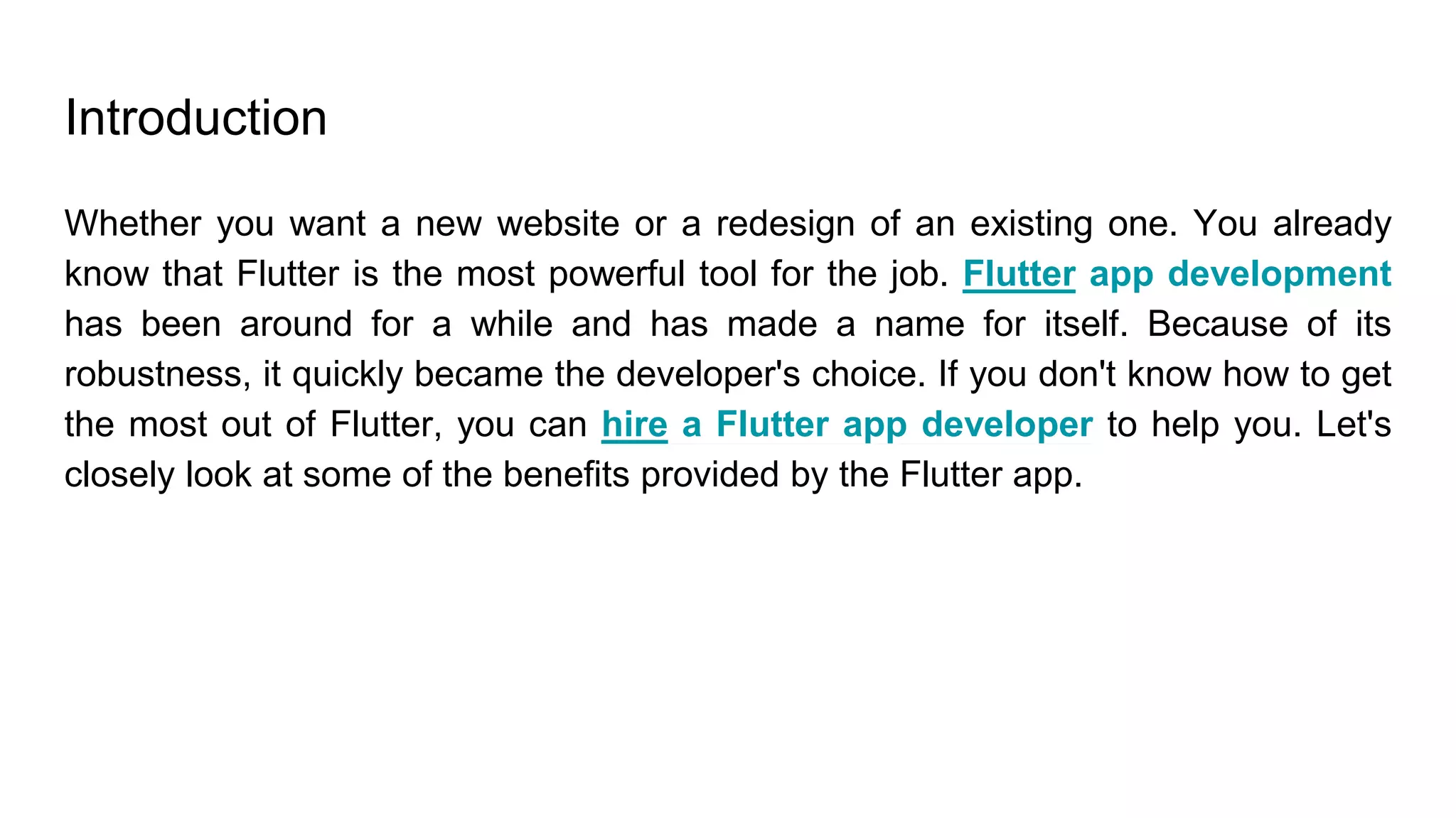 Introduction
Whether you want a new website or a redesign of an existing one. You already
know that Flutter is the most powerful tool for the job. Flutter app development
has been around for a while and has made a name for itself. Because of its
robustness, it quickly became the developer's choice. If you don't know how to get
the most out of Flutter, you can hire a Flutter app developer to help you. Let's
closely look at some of the benefits provided by the Flutter app.
 