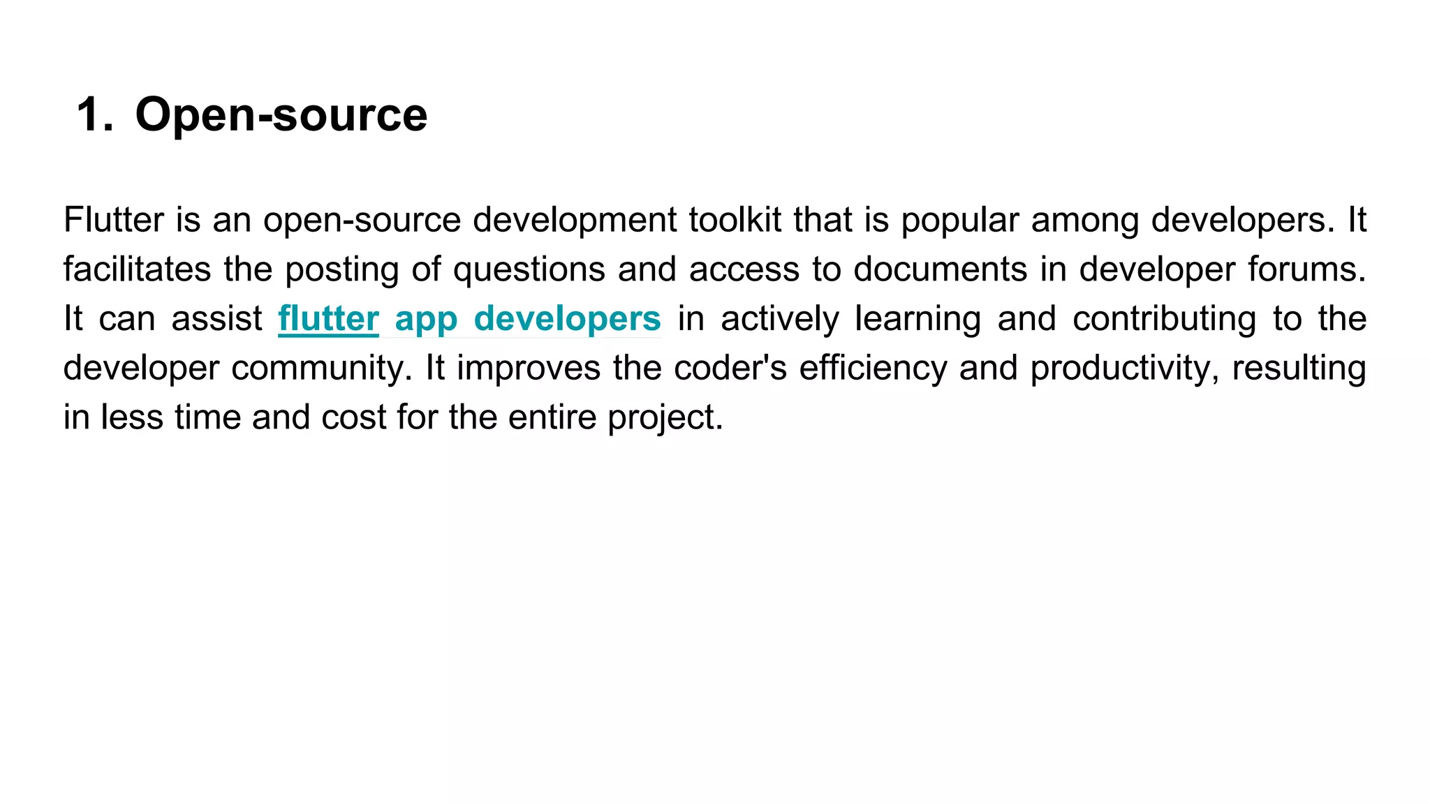 1. Open-source
Flutter is an open-source development toolkit that is popular among developers. It
facilitates the posting of questions and access to documents in developer forums.
It can assist flutter app developers in actively learning and contributing to the
developer community. It improves the coder's efficiency and productivity, resulting
in less time and cost for the entire project.
 