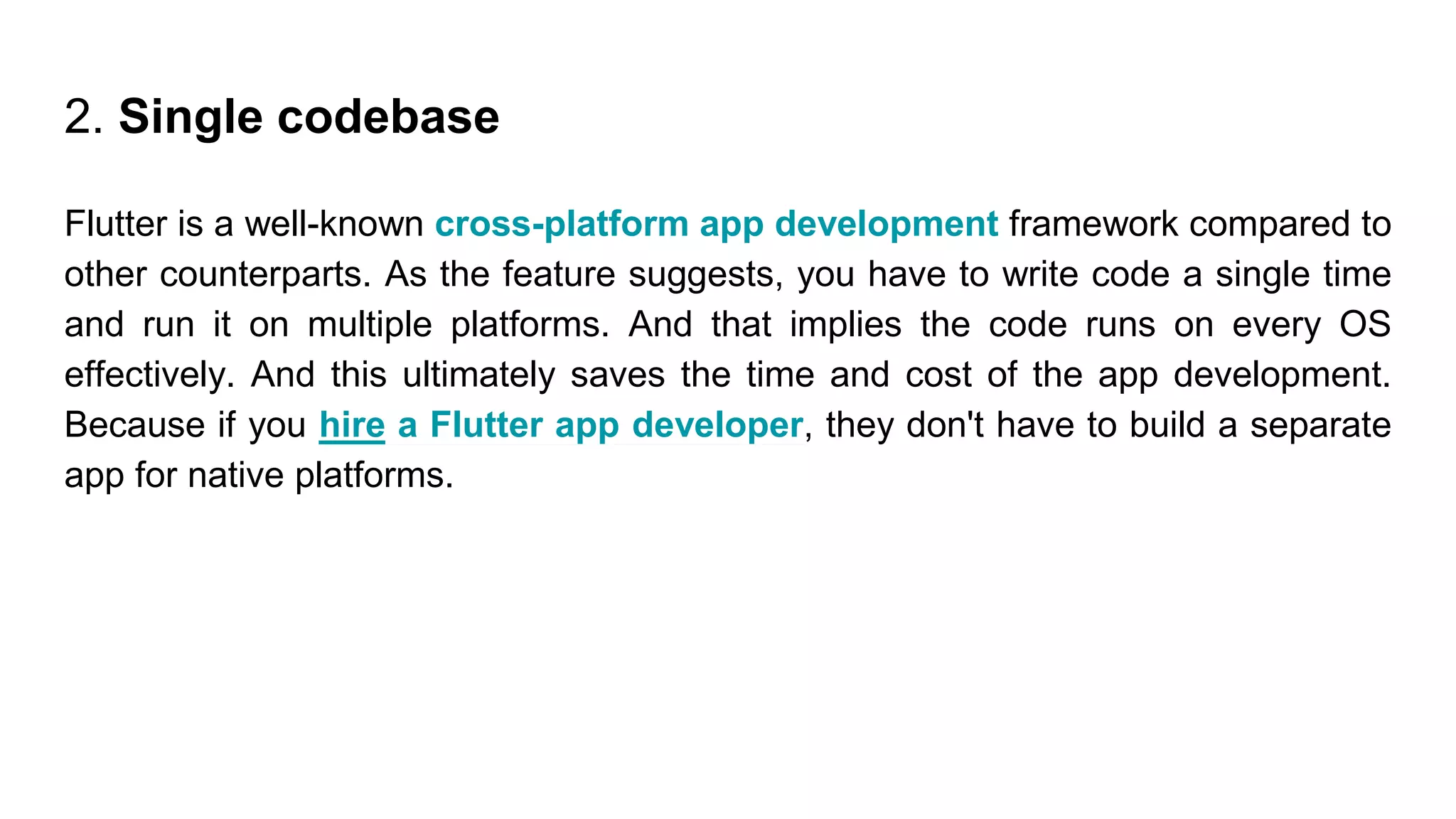 2. Single codebase
Flutter is a well-known cross-platform app development framework compared to
other counterparts. As the feature suggests, you have to write code a single time
and run it on multiple platforms. And that implies the code runs on every OS
effectively. And this ultimately saves the time and cost of the app development.
Because if you hire a Flutter app developer, they don't have to build a separate
app for native platforms.
 