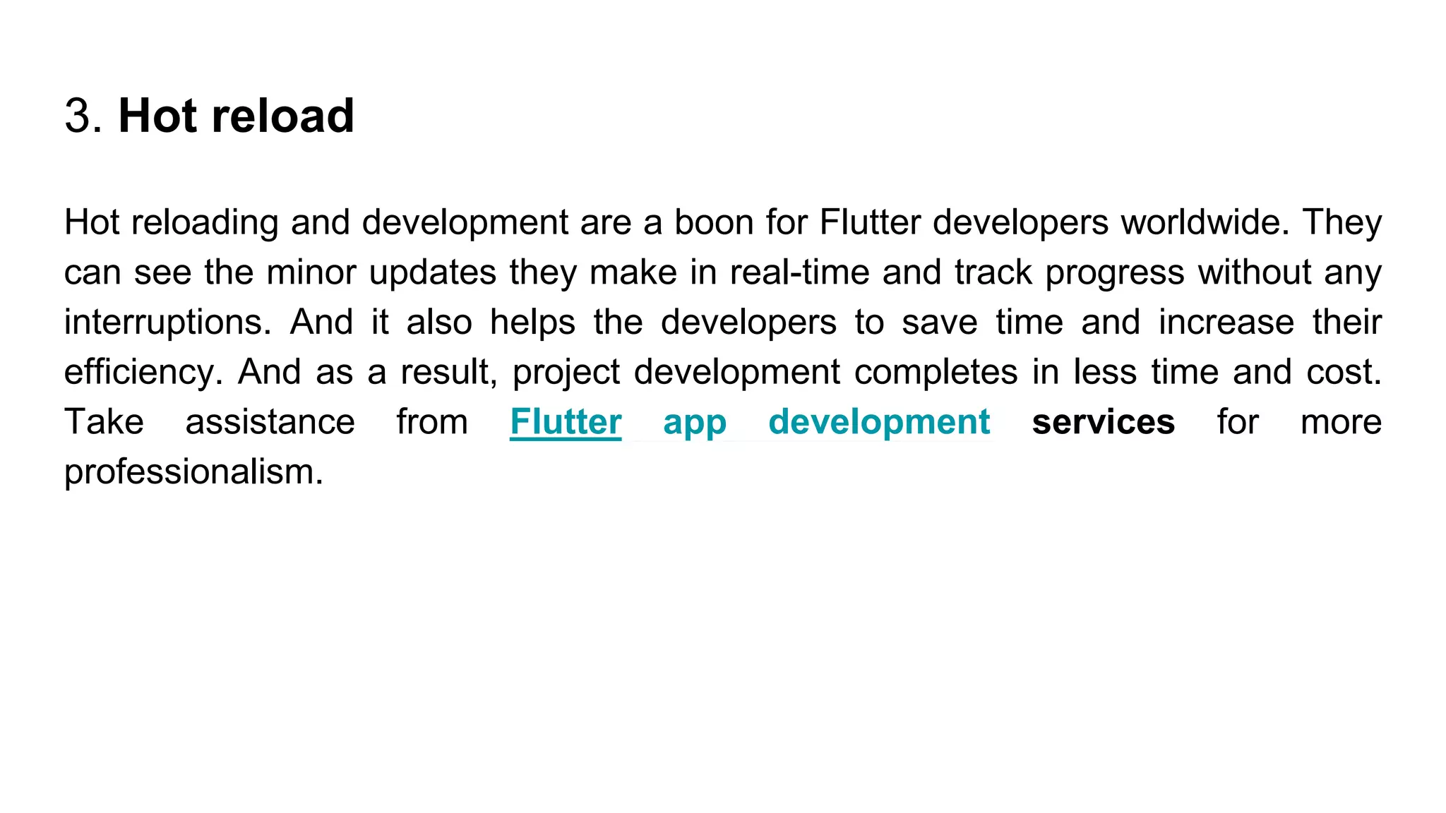 3. Hot reload
Hot reloading and development are a boon for Flutter developers worldwide. They
can see the minor updates they make in real-time and track progress without any
interruptions. And it also helps the developers to save time and increase their
efficiency. And as a result, project development completes in less time and cost.
Take assistance from Flutter app development services for more
professionalism.
 