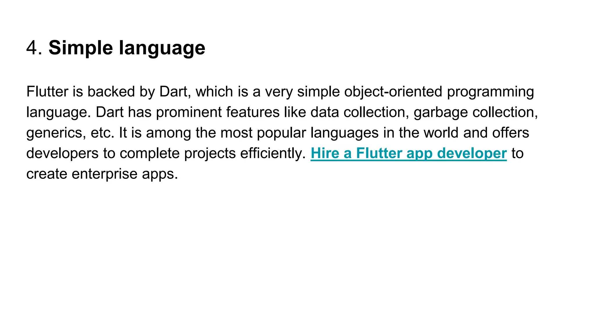 4. Simple language
Flutter is backed by Dart, which is a very simple object-oriented programming
language. Dart has prominent features like data collection, garbage collection,
generics, etc. It is among the most popular languages in the world and offers
developers to complete projects efficiently. Hire a Flutter app developer to
create enterprise apps.
 