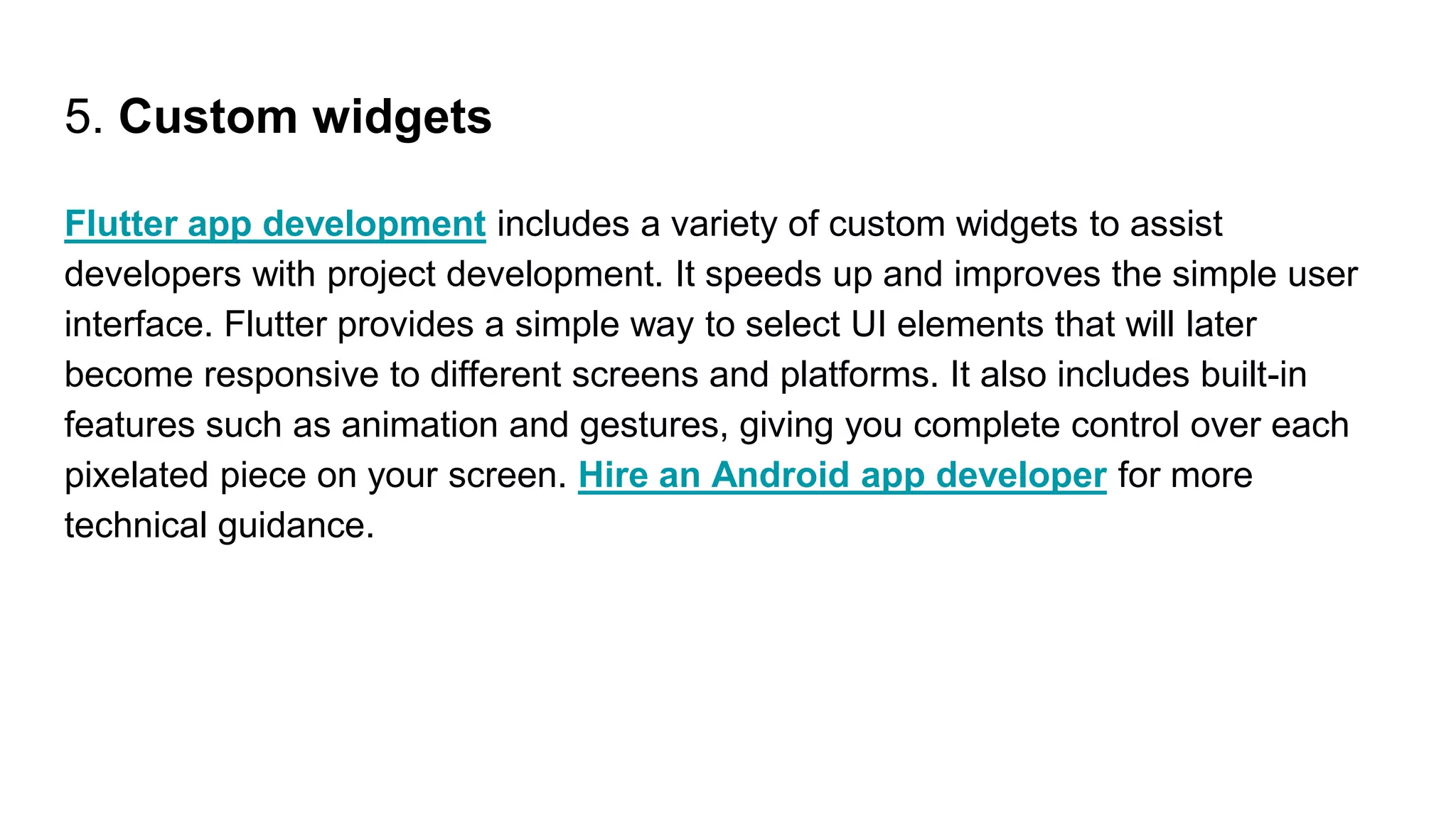 5. Custom widgets
Flutter app development includes a variety of custom widgets to assist
developers with project development. It speeds up and improves the simple user
interface. Flutter provides a simple way to select UI elements that will later
become responsive to different screens and platforms. It also includes built-in
features such as animation and gestures, giving you complete control over each
pixelated piece on your screen. Hire an Android app developer for more
technical guidance.
 