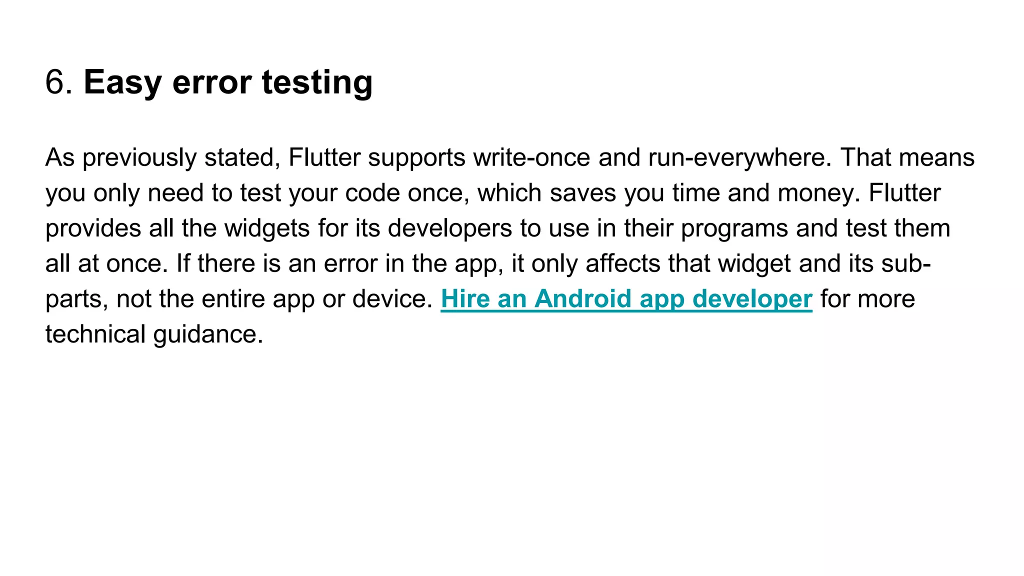 6. Easy error testing
As previously stated, Flutter supports write-once and run-everywhere. That means
you only need to test your code once, which saves you time and money. Flutter
provides all the widgets for its developers to use in their programs and test them
all at once. If there is an error in the app, it only affects that widget and its sub-
parts, not the entire app or device. Hire an Android app developer for more
technical guidance.
 