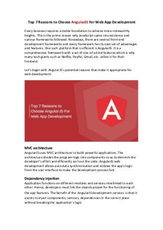 Top 7 Reasons to Choose AngularJS For Web App Development
Every business requires a stable foundation to achieve more noteworthy
heights. This is the prime reason why JavaScript came into existence and
various frameworks followed. Nowadays, there are several front-end
development frameworks and every framework has its own set of advantages
and features. One such platform that is efficient is AngularJS. It is a
comprehensive framework with a set of one-of-a-kind features which is why
many tech giants such as Netflix, PayPal, Gmail, etc. utilize it for their
frontend.
Let's begin with AngularJS's potential reasons that make it appropriate for
web development.
MVC architecture
AngularJS uses MVC architecture to build powerful applications. The
architecture divides the program logic into components so as to diminish the
developer's effort and efficiently sort out the code. AngularJS web
development allows auto-data synchronization and isolates the app's logic
from the user interface to make the development process fast.
Dependency injection
Application functions on different modules and services interlinked to each
other. Hence, developers must link the objects proper for the functioning of
the app features. The benefit of the AngularJS development services is that it
assists to inject components, services, dependencies in the correct place
without breaking the application's logic.
 