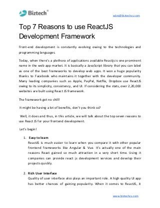 sales@biztechcs.com
Top 7 Reasons to use ReactJS
Development Framework
Front-end development is constantly evolving owing to the technologies and
programming languages.
Today, when there’s a plethora of applications available Reactjs is one prominent
name in the web app market. It is basically a JavaScript library that you can label
as one of the best frameworks to develop web apps. It won a huge popularity
thanks to Facebook who maintains it together with the developer community.
Many leading companies such as Apple, PayPal, Netflix, Dropbox use ReactJS
owing to its simplicity, consistency, and UI. If considering the stats, over 2,20,000
websites are built using React JS framework.
The framework got no chill!
It might be having a lot of benefits, don’t you think so?
Well, it does and thus, in this article, we will talk about the top seven reasons to
use React JS for your frontend development.
Let’s begin!
1. Easy to learn
ReactJS is much easier to learn when you compare it with other popular
frontend frameworks like Angular & Vue. It's actually one of the main
reasons React gained so much attraction in a very short time. Using it
companies can provide react js development services and develop their
projects quickly.
2. Rich User Interface
Quality of user interface also plays an important role. A high quality UI app
has better chances of gaining popularity. When it comes to ReactJS, it
www.biztechcs.com
 