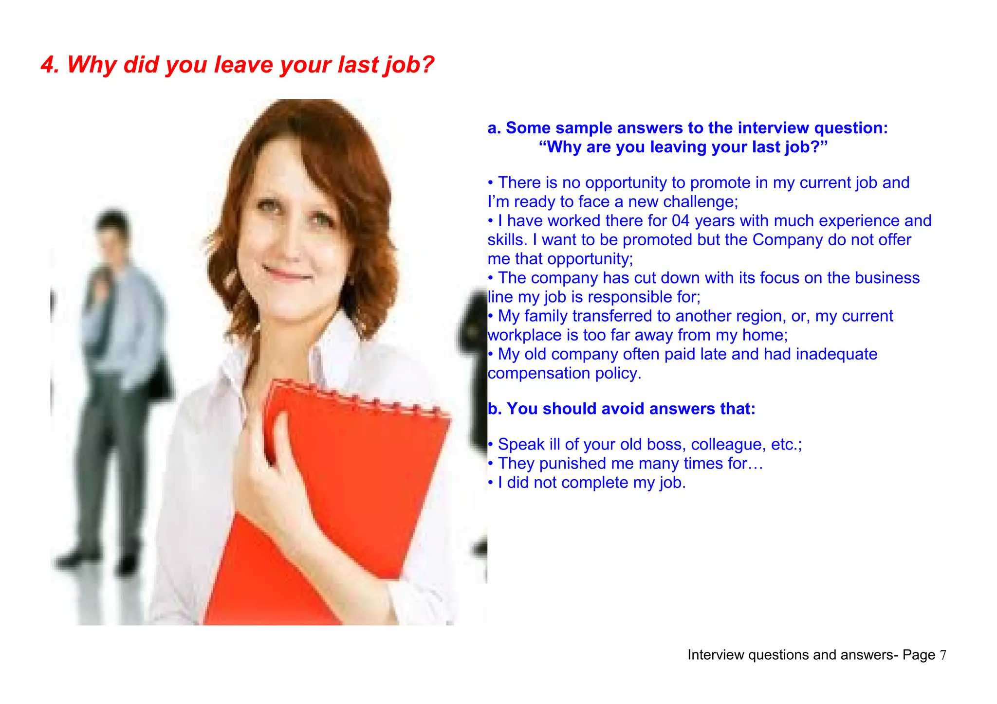 Interview questions and answers- Page 7
4. Why did you leave your last job?
a. Some sample answers to the interview question:
“Why are you leaving your last job?”
• There is no opportunity to promote in my current job and
I’m ready to face a new challenge;
• I have worked there for 04 years with much experience and
skills. I want to be promoted but the Company do not offer
me that opportunity;
• The company has cut down with its focus on the business
line my job is responsible for;
• My family transferred to another region, or, my current
workplace is too far away from my home;
• My old company often paid late and had inadequate
compensation policy.
b. You should avoid answers that:
• Speak ill of your old boss, colleague, etc.;
• They punished me many times for…
• I did not complete my job.
 