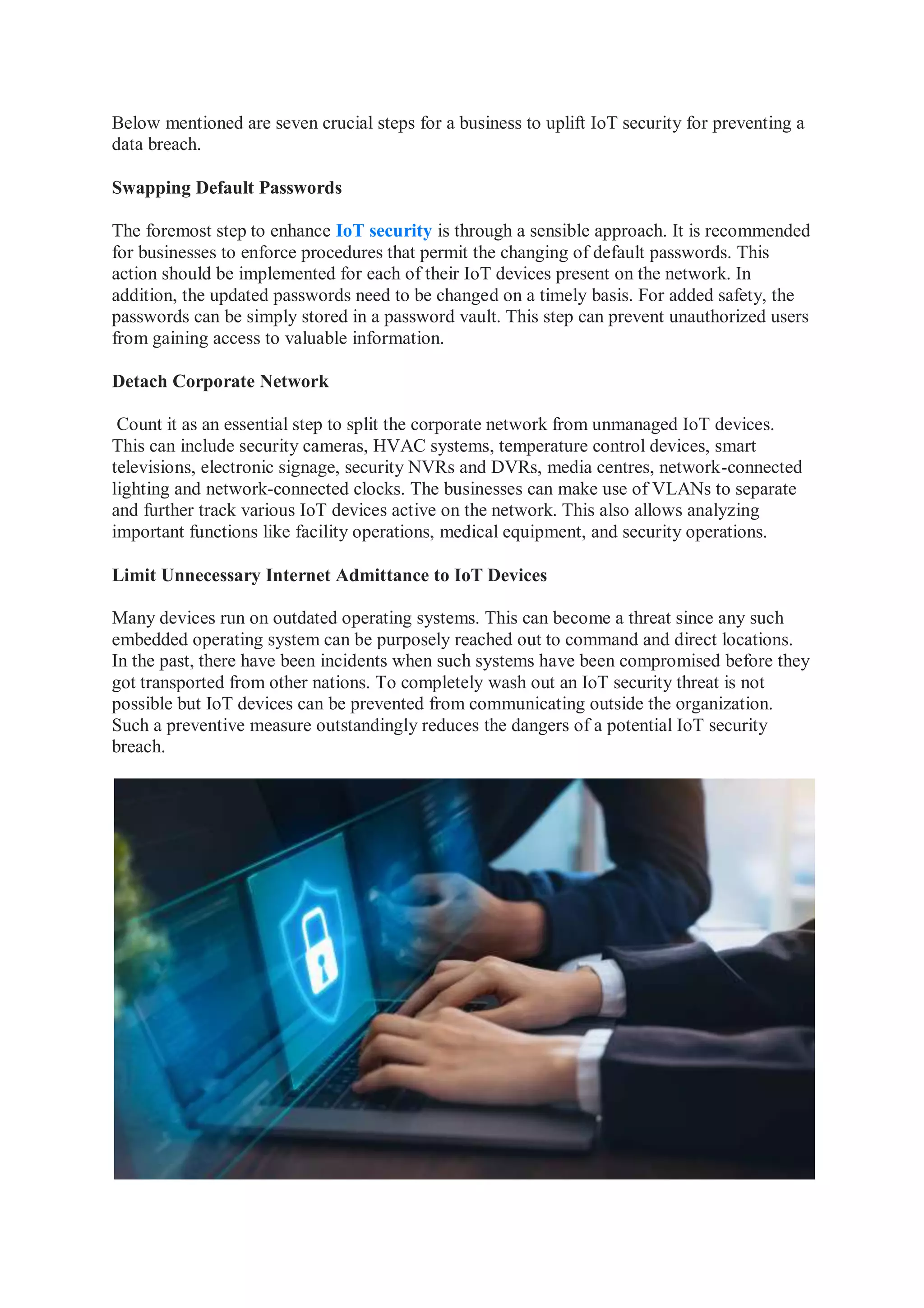 Below mentioned are seven crucial steps for a business to uplift IoT security for preventing a
data breach.
Swapping Default Passwords
The foremost step to enhance IoT security is through a sensible approach. It is recommended
for businesses to enforce procedures that permit the changing of default passwords. This
action should be implemented for each of their IoT devices present on the network. In
addition, the updated passwords need to be changed on a timely basis. For added safety, the
passwords can be simply stored in a password vault. This step can prevent unauthorized users
from gaining access to valuable information.
Detach Corporate Network
Count it as an essential step to split the corporate network from unmanaged IoT devices.
This can include security cameras, HVAC systems, temperature control devices, smart
televisions, electronic signage, security NVRs and DVRs, media centres, network-connected
lighting and network-connected clocks. The businesses can make use of VLANs to separate
and further track various IoT devices active on the network. This also allows analyzing
important functions like facility operations, medical equipment, and security operations.
Limit Unnecessary Internet Admittance to IoT Devices
Many devices run on outdated operating systems. This can become a threat since any such
embedded operating system can be purposely reached out to command and direct locations.
In the past, there have been incidents when such systems have been compromised before they
got transported from other nations. To completely wash out an IoT security threat is not
possible but IoT devices can be prevented from communicating outside the organization.
Such a preventive measure outstandingly reduces the dangers of a potential IoT security
breach.
 