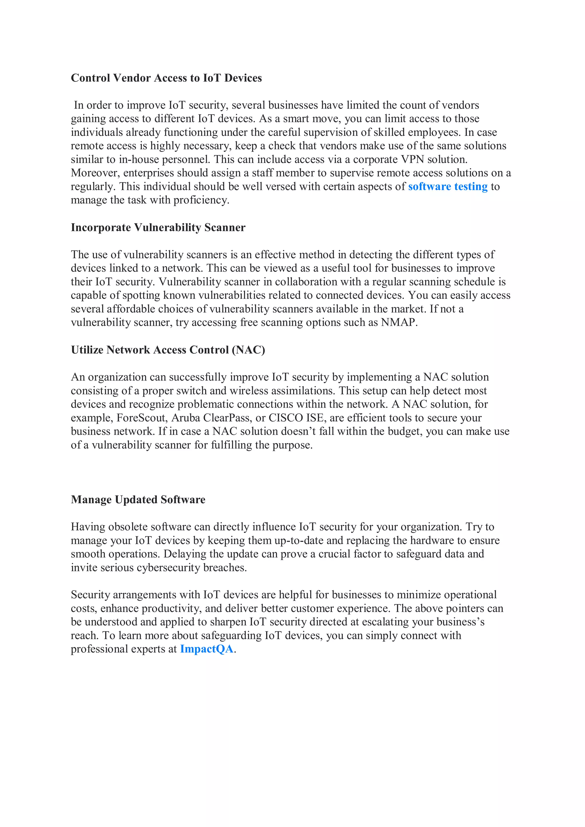 Control Vendor Access to IoT Devices
In order to improve IoT security, several businesses have limited the count of vendors
gaining access to different IoT devices. As a smart move, you can limit access to those
individuals already functioning under the careful supervision of skilled employees. In case
remote access is highly necessary, keep a check that vendors make use of the same solutions
similar to in-house personnel. This can include access via a corporate VPN solution.
Moreover, enterprises should assign a staff member to supervise remote access solutions on a
regularly. This individual should be well versed with certain aspects of software testing to
manage the task with proficiency.
Incorporate Vulnerability Scanner
The use of vulnerability scanners is an effective method in detecting the different types of
devices linked to a network. This can be viewed as a useful tool for businesses to improve
their IoT security. Vulnerability scanner in collaboration with a regular scanning schedule is
capable of spotting known vulnerabilities related to connected devices. You can easily access
several affordable choices of vulnerability scanners available in the market. If not a
vulnerability scanner, try accessing free scanning options such as NMAP.
Utilize Network Access Control (NAC)
An organization can successfully improve IoT security by implementing a NAC solution
consisting of a proper switch and wireless assimilations. This setup can help detect most
devices and recognize problematic connections within the network. A NAC solution, for
example, ForeScout, Aruba ClearPass, or CISCO ISE, are efficient tools to secure your
business network. If in case a NAC solution doesn’t fall within the budget, you can make use
of a vulnerability scanner for fulfilling the purpose.
Manage Updated Software
Having obsolete software can directly influence IoT security for your organization. Try to
manage your IoT devices by keeping them up-to-date and replacing the hardware to ensure
smooth operations. Delaying the update can prove a crucial factor to safeguard data and
invite serious cybersecurity breaches.
Security arrangements with IoT devices are helpful for businesses to minimize operational
costs, enhance productivity, and deliver better customer experience. The above pointers can
be understood and applied to sharpen IoT security directed at escalating your business’s
reach. To learn more about safeguarding IoT devices, you can simply connect with
professional experts at ImpactQA.
 
