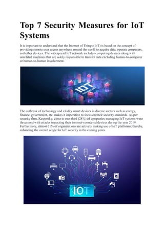 Top 7 Security Measures for IoT
Systems
It is important to understand that the Internet of Things (IoT) is based on the concept of
providing remote user access anywhere around the world to acquire data, operate computers,
and other devices. The widespread IoT network includes computing devices along with
unrelated machines that are solely responsible to transfer data excluding human-to-computer
or human-to-human involvement.
The outbreak of technology and vitality smart devices in diverse sectors such as energy,
finance, government, etc, makes it imperative to focus on their security standards. As per
security firm, Kaspersky, close to one-third (28%) of companies managing IoT systems were
threatened with attacks impacting their internet-connected devices during the year 2019.
Furthermore, almost 61% of organizations are actively making use of IoT platforms; thereby,
enhancing the overall scope for IoT security in the coming years.
 