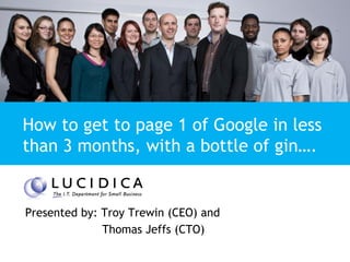 Presentation Title


How to get to page 1 of Google in less
than 3 months, with a bottle of gin….


Presented by: Troy Trewin (CEO) and
              Thomas Jeffs (CTO)
 
