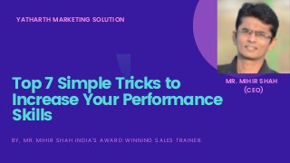 YATHARTH MARKETING SOLUTION
Top 7 Simple Tricks to
Increase Your Performance
Skills
BY, MR. MIHIR SHAH INDIA'S AWARD WINNING SALES TRAINER.
MR. MIHIR SHAH
(CEO)
 