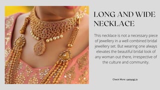 This necklace is not a necessary piece
of jewellery in a well combined bridal
jewellery set. But wearing one always
elevates the beautiful bridal look of
any woman out there, irrespective of
the culture and community.
 