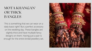 This is something that we can wear on a
daily basis right? But a perfect accessory
on the wedding day. These bangles are
slightly thick and have multiple fancy
designs on them. Having just a pair is
enough for the entire bridal jewellery set.
 