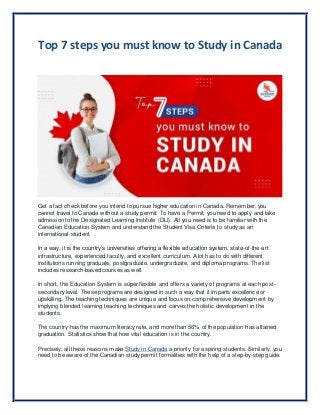 Top 7 steps you must know to Study in Canada
Get a fact check before you intend to pursue higher education in Canada. Remember, you
cannot travel to Canada without a study permit. To have a Permit, you need to apply and take
admission to the Designated Learning Institute (DLI). All you need is to be familiar with the
Canadian Education System and understand the Student Visa Criteria to study as an
international student.
In a way, it is the country’s universities offering a flexible education system, state-of-the-art
infrastructure, experienced faculty, and excellent curriculum. A lot has to do with different
institutions running graduate, postgraduate, undergraduate, and diploma programs. The list
includes research-based courses as well.
In short, the Education System is super flexible and offers a variety of programs at each post-
secondary level. These programs are designed in such a way that it imparts excellence or
upskilling. The teaching techniques are unique and focus on comprehensive development by
implying blended learning teaching techniques and carves the holistic development in the
students.
The country has the maximum literacy rate, and more than 56% of the population has attained
graduation. Statistics show that how vital education is in the country.
Precisely, all these reasons make Study in Canada a priority for aspiring students. Similarly, you
need to be aware of the Canadian study permit formalities with the help of a step-by-step guide.
 