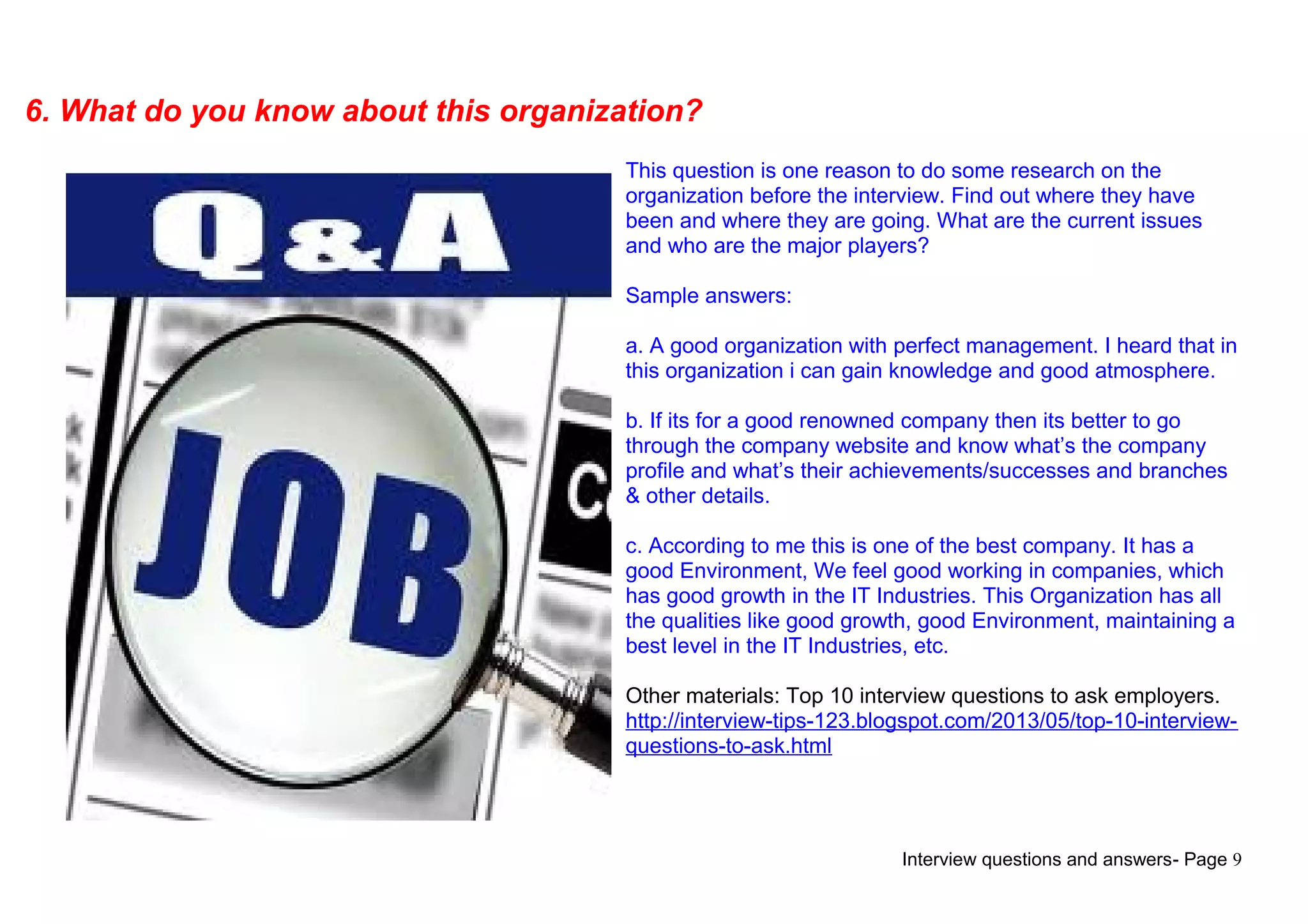 Interview questions and answers- Page 9
6. What do you know about this organization?
This question is one reason to do some research on the
organization before the interview. Find out where they have
been and where they are going. What are the current issues
and who are the major players?
Sample answers:
a. A good organization with perfect management. I heard that in
this organization i can gain knowledge and good atmosphere.
b. If its for a good renowned company then its better to go
through the company website and know what’s the company
profile and what’s their achievements/successes and branches
& other details.
c. According to me this is one of the best company. It has a
good Environment, We feel good working in companies, which
has good growth in the IT Industries. This Organization has all
the qualities like good growth, good Environment, maintaining a
best level in the IT Industries, etc.
Other materials: Top 10 interview questions to ask employers.
http://interview-tips-123.blogspot.com/2013/05/top-10-interview-
questions-to-ask.html
 