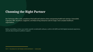 Choosing the Right Partner
Dev Technosys offers a fast, compliance-first build well suited to clinics and growing health-tech startups. ScienceSoft,
Cognizant, IBM, Accenture, Capgemini, and Wipro bring enterprise scale for larger, more complex healthcare
organisations.
Before committing, review case studies specific to telehealth software, confirm UK GDPR and NHS Digital standards experience,
and ask about long-term platform support.
T O P 7 T E L E H E A LT H S O F T WA R E D E V E L O P M E N T — E N G L A N D
 