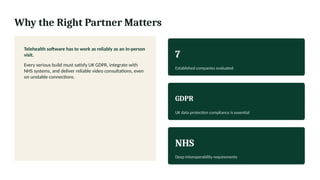 Why the Right Partner Matters
Telehealth software has to work as reliably as an in-person
visit.
Every serious build must satisfy UK GDPR, integrate with
NHS systems, and deliver reliable video consultations, even
on unstable connections.
7
Established companies evaluated
GDPR
UK data protection compliance is essential
NHS
Deep interoperability requirements
 