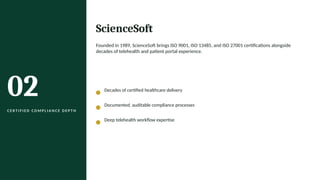 02
C E R T I F I E D C O M P L I A N C E D E P T H
ScienceSoft
Founded in 1989, ScienceSoft brings ISO 9001, ISO 13485, and ISO 27001 certifications alongside
decades of telehealth and patient portal experience.
Decades of certified healthcare delivery
Documented, auditable compliance processes
Deep telehealth workflow expertise
 