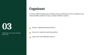 03
F O R T U N E 5 0 0 H E A LT H C A R E
P R A C T I C E
Cognizant
A Fortune 500 technology and consulting company delivering virtual care platforms and
interoperability solutions for large, complex healthcare systems.
Onshore + globally distributed delivery
Insurance & regulatory reporting expertise
Large-scale multi-stakeholder projects
 
