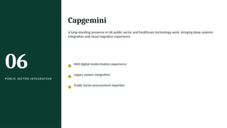 06
P U B L I C S E C TO R I N T EG R AT I O N
Capgemini
A long-standing presence in UK public sector and healthcare technology work, bringing deep systems
integration and cloud migration experience.
NHS digital modernisation experience
Legacy system integration
Public sector procurement expertise
 